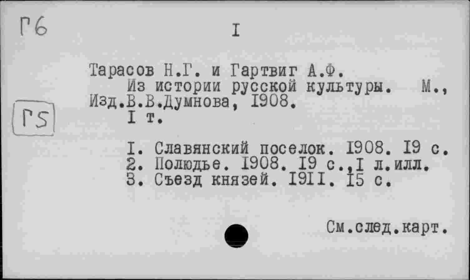 ﻿Тарасов Н.Г. и Гартвиг А.Ф.
Из истории русской культуры.	М.
Изд.В.В.Думнова, 1908.
I т.
1.	Славянский поселок. 1908. 19 с
2.	Полюдье. 1908. 19 с.,1 л.илл.
3.	Съезд князей. I9II. 15 с.
См. с лед. карт